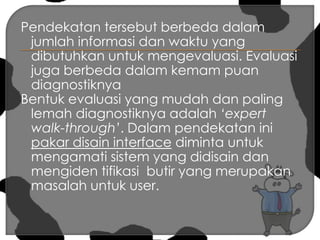 Pendekatan tersebut berbeda dalam jumlah informasi dan waktu yang dibutuhkan untuk mengevaluasi. Evaluasi juga berbeda dalam kemam puan diagnostiknya Bentuk evaluasi yang mudah dan paling lemah diagnostiknya adalah ‘expert walk-through’. Dalam pendekatan ini pakar disain interface diminta untuk mengamati sistem yang didisain dan mengiden tifikasi  butir yang merupakan masalah untuk user.