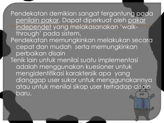 Pendekatan demikian sangat tergantung pada penilain pakar. Dapat diperkuat oleh pakar independet yang melakasanakan ‘walk-through’ pada sistem.Pendekatan memungkinkan melakukan secara  cepat dan mudah  serta memungkinkan perbaikan disainTenik lain untuk menilai suatu implementasi adalah menggunakan kuesioner untuk mengidentifikasi karaktersik apa  yang dianggap user sukar untuk menggunakannya atau untuk menilai sikap user terhadap disain baru.