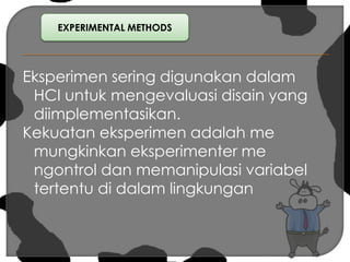 EXPERIMENTAL METHODSEksperimen sering digunakan dalam HCI untuk mengevaluasi disain yang diimplementasikan.Kekuatan eksperimen adalah me mungkinkan eksperimenter me ngontrol dan memanipulasi variabel tertentu di dalam lingkungan