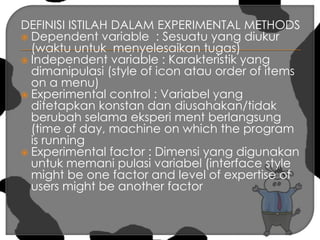 DEFINISI ISTILAH DALAM EXPERIMENTAL METHODSDependent variable  : Sesuatu yang diukur (waktu untuk  menyelesaikan tugas)Independent variable : Karakteristik yang dimanipulasi (style of icon atau order of items on a menu)Experimental control : Variabel yang ditetapkan konstan dan diusahakan/tidak berubah selama eksperi ment berlangsung (time of day, machine on which the program is runningExperimental factor : Dimensi yang digunakan untuk memani pulasi variabel (interface style might be one factor and level of expertise of users might be another factor 