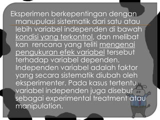 Eksperimen berkepentingan dengan manupulasi sistematik dari satu atau lebih variabel independen di bawah kondisi yang terkontrol, dan melibat kan  rencana yang teliti mengenai pengukuran efek variabel tersebut  terhadap variabel dependen. Independen variabel adalah faktor yang secara sistematik diubah oleh eksperimenter. Pada kasus tertentu variabel independen juga disebut sebagai experimental treatment atau manipulation. 