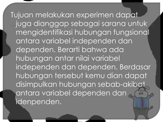 Tujuan melakukan experimen dapat juga dianggap sebagai sarana untuk mengidentifikasi hubungan fungsional antara variabel independen dan dependen. Berarti bahwa ada hubungan antar nilai variabel independen dan dependen. Berdasar hubungan tersebut kemu dian dapat disimpulkan hubungan sebab-akibat antara variabel dependen dan idenpenden. 