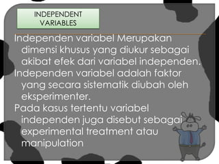 INDEPENDENT VARIABLES Independen variabel Merupakan dimensi khusus yang diukur sebagai akibat efek dari variabel independen.Independen variabel adalah faktor yang secara sistematik diubah oleh eksperimenter.Pada kasus tertentu variabel independen juga disebut sebagai experimental treatment atau manipulation