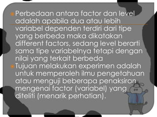 Perbedaan antara factor dan level adalah apabila dua atau lebih variabel dependen terdiri dari tipe yang berbeda maka dikatakan different factors, sedang level berarti sama tipe variabelnya tetapi dengan nilai yang terkait berbedaTujuan melakukan experimen adalah untuk memperoleh ilmu pengetahuan atau menguji beberapa penaksiran mengenai factor (variabel) yang diteliti (menarik perhatian).