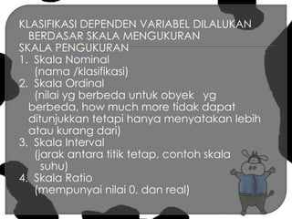 KLASIFIKASI DEPENDEN VARIABEL DILALUKAN BERDASAR SKALA MENGUKURANSKALA PENGUKURAN 1.  Skala Nominal      (nama /klasifikasi) 2.  Skala Ordinal      (nilai yg berbeda untuk obyek   yg berbeda, how much more tidak dapat ditunjukkan tetapi hanya menyatakan lebih atau kurang dari)3.  Skala Interval      (jarak antara titik tetap, contoh skala       suhu) 4.  Skala Ratio     (mempunyai nilai 0, dan real) 