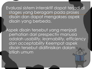 Evaluasi sistem interaktif dapat terjadi di stages yang beragam pada proses disain dan dapat mengakses aspek disain yang berbeda.Aspek disain tersebut yang menjadi perhatian dari prespectiv manusia adalah usability, learnability, efficiency dan acceptability Keempat aspek disain tersebut didifinisikan dalam istilah umum