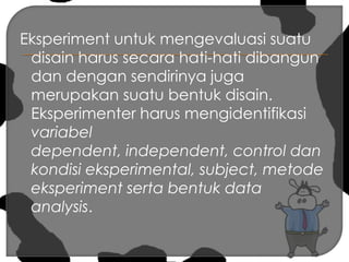 Eksperiment untuk mengevaluasi suatu disain harus secara hati-hati dibangun dan dengan sendirinya juga merupakan suatu bentuk disain. Eksperimenter harus mengidentifikasi variabel dependent, independent, control dan kondisi eksperimental, subject, metode eksperiment serta bentuk data analysis.