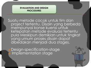 EVALUATION AND DESIGN PROCEDURES Suatu metode cocok untuk tim dan project tertentu. Disain yang berbeda mempunyai konse kuensi untuk ketepatan metode evaluasi tertentu pula Meskipun demikian untuk tingkat yang umum proses disain dapat dibedakan menjadi dua stages.Design-specification-stage  Implementation stage 