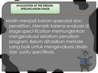 Masih menjadi bahan spekulasi dan penelitian. Menarik karena evaluasi di stage speci-fication memungkinkan mengevaluasi sebelum penulisan program. Belum dihasilkan metode yang baik untuk mengevaluasi disain dari  suatu specifikasi.EVALUATION AT THE DESIGN-SPECIFICATION STAGE