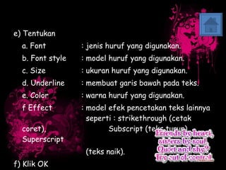 e) Tentukan  a. Font  : jenis huruf yang digunakan. b. Font style : model huruf yang digunakan. c. Size  : ukuran huruf yang digunakan. d. Underline  : membuat garis bawah pada teks. e. Color  : warna huruf yang digunakan. f Effect  : model efek pencetakan teks lainnya    seperti : strikethrough (cetak coret),    Subscript (teks turun), Superscript   (teks naik). f) Klik OK 