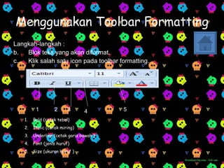 Menggunakan Toolbar Formatting Langkah-langkah : Blok teks yang akan diformat. Klik salah satu icon pada toolbar formatting. 1 2 3 4 5 Bold (cetak tebal) Italic (cetak miring) Underline (cetak garis bawah ) Font (jenis huruf) Size (ukuran huruf ) 