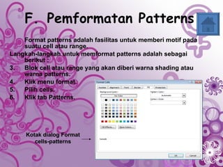 F. Pemformatan Patterns   Format patterns adalah fasilitas untuk memberi motif pada suatu cell atau range.  Langkah-langkah untuk memformat patterns adalah sebagai berikut : Blok cell atau range yang akan diberi warna shading atau warna patterns. Klik menu format.  Pilih cells. Klik tab Patterns. Kotak dialog Format cells-patterns 