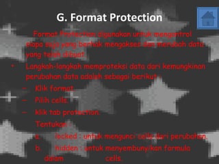 G.   Format Protection Format Protection digunakan untuk mengontrol siapa saja yang berhak mengakses dan merubah data yang telah dibuat. Langkah-langkah memproteksi data dari kemungkinan perubahan data adalah sebagai berikut : Klik format. Pilih cells. klik tab protection. Tentukan :  a. locked : untuk mengunci cells dari perubahan. b. hidden : untuk menyembunyikan formula dalam    cells. - Klik OK. 