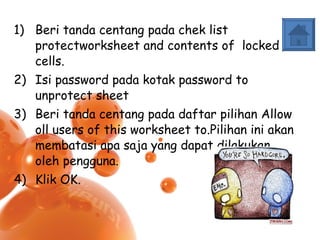 Beri tanda centang pada chek list protectworksheet and contents of  locked cells. Isi password pada kotak password to unprotect sheet Beri tanda centang pada daftar pilihan Allow oll users of this worksheet to.Pilihan ini akan membatasi apa saja yang dapat dilakukan oleh pengguna. Klik OK. 