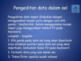 Pengeditan data dalam sel Pengeditan data dapat dilakukan dengan menggunakan mouse yaitu dengan cara klik ganda / double klik. Selain menggunakan mouse dapat juga menggunakan tombol F2 pada keyboard.  Langkah – langkah : 1. Klik ganda pada data sel yang akan diperbaiki atau letakkan pointer pada data sel yang akan diperbaiki, kemudian tekan F2 pada keyboard 2. Perbaiki data yang ada dalam sel. 3. Tekan Enter apabila sudah selesai. 