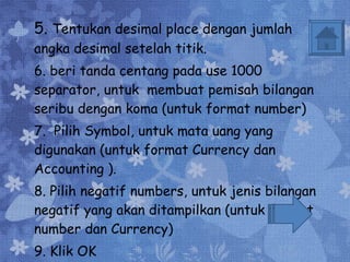 5.  Tentukan desimal place dengan jumlah angka desimal setelah titik. 6. beri tanda centang pada use 1000 separator, untuk  membuat pemisah bilangan seribu dengan koma (untuk format number) 7.  Pilih Symbol, untuk mata uang yang digunakan (untuk format Currency dan Accounting ). 8. Pilih negatif numbers, untuk jenis bilangan negatif yang akan ditampilkan (untuk format number dan Currency) 9. Klik OK 