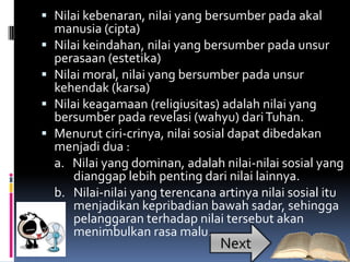  Nilai kebenaran, nilai yang bersumber pada akal
.   manusia (cipta)
   Nilai keindahan, nilai yang bersumber pada unsur
    perasaan (estetika)
   Nilai moral, nilai yang bersumber pada unsur
    kehendak (karsa)
   Nilai keagamaan (religiusitas) adalah nilai yang
    bersumber pada revelasi (wahyu) dari Tuhan.
   Menurut ciri-crinya, nilai sosial dapat dibedakan
    menjadi dua :
    a. Nilai yang dominan, adalah nilai-nilai sosial yang
        dianggap lebih penting dari nilai lainnya.
    b. Nilai-nilai yang terencana artinya nilai sosial itu
        menjadikan kepribadian bawah sadar, sehingga
        pelanggaran terhadap nilai tersebut akan
        menimbulkan rasa malu.
                                  Next
 
