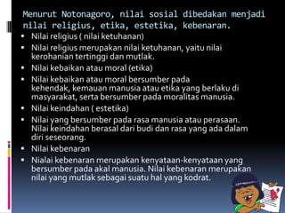 Menurut Notonagoro, nilai sosial dibedakan menjadi
 nilai religius, etika, estetika, kebenaran.
 Nilai religius ( nilai ketuhanan)
 Nilai religius merupakan nilai ketuhanan, yaitu nilai
   kerohanian tertinggi dan mutlak.
 Nilai kebaikan atau moral (etika)
 Nilai kebaikan atau moral bersumber pada
   kehendak, kemauan manusia atau etika yang berlaku di
   masyarakat, serta bersumber pada moralitas manusia.
 Nilai keindahan ( estetika)
 Nilai yang bersumber pada rasa manusia atau perasaan.
   Nilai keindahan berasal dari budi dan rasa yang ada dalam
   diri seseorang.
 Nilai kebenaran
 Nialai kebenaran merupakan kenyataan-kenyataan yang
   bersumber pada akal manusia. Nilai kebenaran merupakan
   nilai yang mutlak sebagai suatu hal yang kodrat.
 
