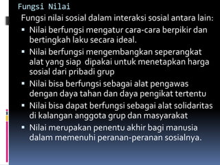 Fungsi Nilai
Fungsi nilai sosial dalam interaksi sosial antara lain:
 Nilai berfungsi mengatur cara-cara berpikir dan
  bertingkah laku secara ideal.
 Nilai berfungsi mengembangkan seperangkat
  alat yang siap dipakai untuk menetapkan harga
  sosial dari pribadi grup
 Nilai bisa berfungsi sebagai alat pengawas
  dengan daya tahan dan daya pengikat tertentu
 Nilai bisa dapat berfungsi sebagai alat solidaritas
  di kalangan anggota grup dan masyarakat
 Nilai merupakan penentu akhir bagi manusia
  dalam memenuhi peranan-peranan sosialnya.
 