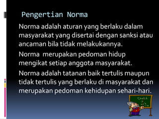 Pengertian Norma
Norma adalah aturan yang berlaku dalam
masyarakat yang disertai dengan sanksi atau
ancaman bila tidak melakukannya.
Norma merupakan pedoman hidup
mengikat setiap anggota masyarakat.
Norma adalah tatanan baik tertulis maupun
tidak tertulis yang berlaku di masyarakat dan
merupakan pedoman kehidupan sehari-hari.
 