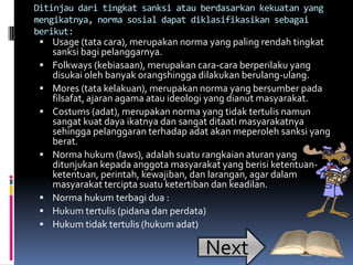 Ditinjau dari tingkat sanksi atau berdasarkan kekuatan yang
mengikatnya, norma sosial dapat diklasifikasikan sebagai
berikut:
  Usage (tata cara), merupakan norma yang paling rendah tingkat
    sanksi bagi pelanggarnya.
  Folkways (kebiasaan), merupakan cara-cara berperilaku yang
    disukai oleh banyak orangshingga dilakukan berulang-ulang.
  Mores (tata kelakuan), merupakan norma yang bersumber pada
    filsafat, ajaran agama atau ideologi yang dianut masyarakat.
  Costums (adat), merupakan norma yang tidak tertulis namun
    sangat kuat daya ikatnya dan sangat ditaati masyarakatnya
    sehingga pelanggaran terhadap adat akan meperoleh sanksi yang
    berat.
  Norma hukum (laws), adalah suatu rangkaian aturan yang
    ditunjukan kepada anggota masyarakat yang berisi ketentuan-
    ketentuan, perintah, kewajiban, dan larangan, agar dalam
    masyarakat tercipta suatu ketertiban dan keadilan.
  Norma hukum terbagi dua :
  Hukum tertulis (pidana dan perdata)
  Hukum tidak tertulis (hukum adat)

                                     Next
 