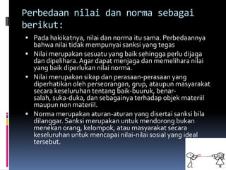 Perbedaan nilai dan norma sebagai
berikut:
 Pada hakikatnya, nilai dan norma itu sama. Perbedaannya
  bahwa nilai tidak mempunyai sanksi yang tegas
 Nilai merupakan sesuatu yang baik sehingga perlu dijaga
  dan dipelihara. Agar dapat menjaga dan memelihara nilai
  yang baik diperlukan nilai norma.
 Nilai merupakan sikap dan perasaan-perasaan yang
  diperhatikan oleh perseorangan, grup, ataupun masyarakat
  secara keseluruhan tentang baik-buuruk, benar-
  salah, suka-duka, dan sebagainya terhadap objek materiil
  maupun non materiil.
 Norma merupakan aturan-aturan yang disertai sanksi bila
  dilanggar. Sanksi merupakan untuk mendorong bukan
  menekan orang, kelompok, atau masyarakat secara
  keseluruhan untuk mencapai nilai-nilai sosial yang ideal
  tersebut.
 