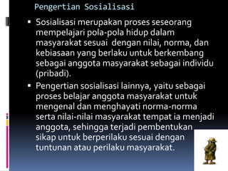 Pengertian Sosialisasi
 Sosialisasi merupakan proses seseorang
  mempelajari pola-pola hidup dalam
  masyarakat sesuai dengan nilai, norma, dan
  kebiasaan yang berlaku untuk berkembang
  sebagai anggota masyarakat sebagai individu
  (pribadi).
 Pengertian sosialisasi lainnya, yaitu sebagai
  proses belajar anggota masyarakat untuk
  mengenal dan menghayati norma-norma
  serta nilai-nilai masyarakat tempat ia menjadi
  anggota, sehingga terjadi pembentukan
  sikap untuk berperilaku sesuai dengan
  tuntunan atau perilaku masyarakat.
 