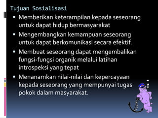Tujuan Sosialisasi
  Memberikan keterampilan kepada seseorang
  untuk dapat hidup bermasyarakat
 Mengembangkan kemampuan seseorang
  untuk dapat berkomunikasi secara efektif.
 Membuat seseorang dapat mengembalikan
  fungsi-fungsi organik melalui latihan
  introspeksi yang tepat
 Menanamkan nilai-nilai dan kepercayaan
  kepada seseorang yang mempunyai tugas
  pokok dalam masyarakat.
 