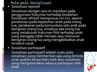 Pola-pola Sosialisasi
 Sosialisasi represif
  Sosialisasi dengan cara ini menekan pada
  penggunaan hukuman terhadap kesalahan.
  Sosialisasi refresif mempunyai ciri-ciri, seperti
  penekanan pada kepatuhan anak pada orang
  tua, penekanan pada komunikasi satu arah pada
  keinginan orang tua, misalnya ada orang tua
  yang melakukan hukuman fisik terhadap anak
  yang dianggap tidak menaati atau menuruti
  keinginan orang tua yang mengakibatkan anak
  tersebut cacat.
 Sosialisasi partisipatif
  Sosialisasi partisipatif adalah suatu pola
  sosialisasi yang memberikan apa yang diminta
  anak apabila berperilaku baik atau sosialisasi
  yang mengutamakan adanya partisipasi oleh
  anak.
 