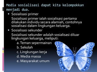 Media sosialisasi dapat kita kelompokkan
menjadi dua.
  Sosialisasi primer
   Sosialisasi primer ialah sosialisasi pertama
   dilakukan individu secara alamiah, contohnya
   sosialisasi dalam lingkungan keluarga.
  Sosialisasi sekunder
   Sosialisasi sekunder adalah sosialisasi diluar
   lingkungan keluarga, meliputi:
       a. Teman sepermainan
       b. Sekolah
       c. Lingkungan kerja
       d. Media massa
       e. Masyarakat umum
 
