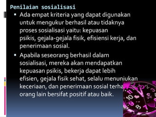 Penilaian sosialisasi
  Ada empat kriteria yang dapat digunakan
   untuk mengukur berhasil atau tidaknya
   proses sosialisasi yaitu: kepuasan
   psikis, gejala-gejala fisik, efisiensi kerja, dan
   penerimaan sosial.
  Apabila seseorang berhasil dalam
   sosialisasi, mereka akan mendapatkan
   kepuasan psikis, bekerja dapat lebih
   efisien, gejala fisik sehat, selalu menunjukan
   keceriaan, dan penerimaan sosial terhadap
   orang lain bersifat positif atau baik.
 