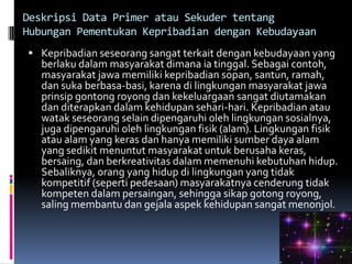 Deskripsi Data Primer atau Sekuder tentang
Hubungan Pementukan Kepribadian dengan Kebudayaan
 Kepribadian seseorang sangat terkait dengan kebudayaan yang
   berlaku dalam masyarakat dimana ia tinggal. Sebagai contoh,
   masyarakat jawa memiliki kepribadian sopan, santun, ramah,
   dan suka berbasa-basi, karena di lingkungan masyarakat jawa
   prinsip gontong royong dan kekeluargaan sangat diutamakan
   dan diterapkan dalam kehidupan sehari-hari. Kepribadian atau
   watak seseorang selain dipengaruhi oleh lingkungan sosialnya,
   juga dipengaruhi oleh lingkungan fisik (alam). Lingkungan fisik
   atau alam yang keras dan hanya memiliki sumber daya alam
   yang sedikit menuntut masyarakat untuk berusaha keras,
   bersaing, dan berkreativitas dalam memenuhi kebutuhan hidup.
   Sebaliknya, orang yang hidup di lingkungan yang tidak
   kompetitif (seperti pedesaan) masyarakatnya cenderung tidak
   kompeten dalam persaingan, sehingga sikap gotong royong,
   saling membantu dan gejala aspek kehidupan sangat menonjol.
 