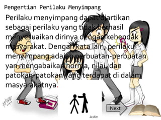 Pengertian Perilaku Menyimpang
Perilaku menyimpang dapat diartikan
sebagai perilaku yang tidak berhasil
menyesuaikan dirinya dengan kehendak
masyarakat. Dengan kata lain, perilaku
menyimpang adalah perbuatan-perbuatan
yan mengabaikan norma, nilai, dan
patokan-patokan yang terdapat di dalam
masyarakatnya.

                                 Next
 