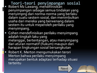Teori-teori penyimpangan sosial
 Robert Mz Lawang, mendifinisikan
  penyimpangan sebagai semua tindakan yang
  menyimpng dari norma-norma yang berlaku
  dalam suatu sestem sosial, dan menimbulkan
  usaha dari mereka yang berwenang dalam
  sestem itu untuk meperoleh perilaku yang
  menyimpang.
 Cohen mendefinisikan perilaku menyimpang
  adalah tingkah laku yang
  melanggar, bertentangan, atau menyimpang
  dari aturan normatif (hukum) maupun dari
  harapan lingkungan sosial bersangkutan
 Robert K. Merton mengumukakan terori
  Merton bahwa perilaku menyimpang
  merupakan bentuk adaptasi terhadap situasi
  tertentu
                                   Next
 