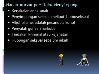 Macam-macam perilaku Menyimpang
 Kenakalan anak-anak
 Penyimpangan seksual meliputi homoseksual
 Alkoholisme, adalah pecandu alkohol
 Penyalah gunaan narkoba
 Tindakan kriminal atau kejahatan
 Hubungan seksual sebelum nikah
 