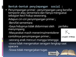 Bentuk-bentuk penyimpangan sosial :
 Penyimpangan primer : penyimpangan yang bersifat
  temporer atau sementara dan hanya menguasai
  sebagian kecil hidup seseorang.
  Adapun ciri-ciri penyimpangan primer ;
  -Bersifat sementara
  -Gaya hidupnya tidak didominasi oleh perilaku
  menyimpang
  -Masyarakat masih menerima/mentolerer
  contohnya penyimpangan primer ;
  -seorang anak mencuri mangga tetangga
  -siswa tidak mengenakan seragam lengkap saat
  upacara
  -Siswa tidak mengerjakan tugas
                                   Next
 