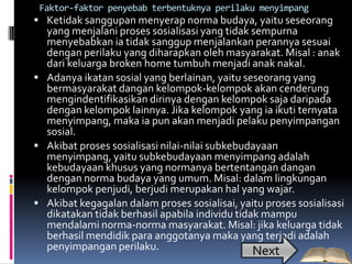 Faktor-faktor penyebab terbentuknya perilaku menyimpang
 Ketidak sanggupan menyerap norma budaya, yaitu seseorang
  yang menjalani proses sosialisasi yang tidak sempurna
  menyebabkan ia tidak sanggup menjalankan perannya sesuai
  dengan perilaku yang diharapkan oleh masyarakat. Misal : anak
  dari keluarga broken home tumbuh menjadi anak nakal.
 Adanya ikatan sosial yang berlainan, yaitu seseorang yang
  bermasyarakat dangan kelompok-kelompok akan cenderung
  mengindentifikasikan dirinya dengan kelompok saja daripada
  dengan kelompok lainnya. Jika kelompok yang ia ikuti ternyata
  menyimpang, maka ia pun akan menjadi pelaku penyimpangan
  sosial.
 Akibat proses sosialisasi nilai-nilai subkebudayaan
  menyimpang, yaitu subkebudayaan menyimpang adalah
  kebudayaan khusus yang normanya bertentangan dangan
  dengan norma budaya yang umum. Misal: dalam lingkungan
  kelompok penjudi, berjudi merupakan hal yang wajar.
 Akibat kegagalan dalam proses sosialisai, yaitu proses sosialisasi
  dikatakan tidak berhasil apabila individu tidak mampu
  mendalami norma-norma masyarakat. Misal: jika keluarga tidak
  berhasil mendidik para anggotanya maka yang terjadi adalah
  penyimpangan perilaku.                        Next
 