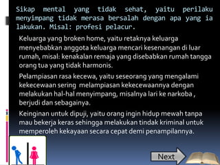 Sikap mental yang tidak sehat, yaitu perilaku
menyimpang tidak merasa bersalah dengan apa yang ia
lakukan. Misal: profesi pelacur.
Keluarga yang broken home, yaitu retaknya keluarga
menyebabkan anggota keluarga mencari kesenangan di luar
rumah, misal: kenakalan remaja yang disebabkan rumah tangga
orang tua yang tidak harmonis.
Pelampiasan rasa kecewa, yaitu seseorang yang mengalami
kekecewaan sering melampiasan kekecewaannya dengan
melakukan hal-hal menyimpang, misalnya lari ke narkoba ,
berjudi dan sebagainya.
Keinginan untuk dipuji, yaitu orang ingin hidup mewah tanpa
mau bekerja keras sehingga melakukan tindak kriminal untuk
memperoleh kekayaan secara cepat demi penampilannya.


                                          Next
 