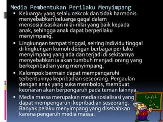 Media Pembentukan Perilaku Menyimpang
 Keluarga: yang selalu cekcok dan tidak harmonis
  menyebabkan keluarga gagal dalam
  mensosialisasikan nilai-nilai yang baik kepada
  anak, sehingga anak dapat berperilaku
  menyimpang.
 Lingkungan tempat tinggal, seiring individu tinggal
  di lingkungan kumuh dengan berbagai perilaku
  menyimpang yang ada dan terjadi di sekitarnya
  menyebabkan ia akan tumbuh menjadi orang yang
  berkepribadian yang menyimpang.
 Kelompok bermain dapat mempengaruhi
  terbentuknya kepribadian seseorang. Pergaulan
  dengan anak yang suka membolos, membuat
  keonaran akan berpengaruh pada teman lainnya.
 Media massa merupakan media sosialisasi yang
  dapat mempengaruhi kepribadian seseorang.
  Banyak pelaku menyimpang yang disebabkan
  karena pengaruh media massa.
 
