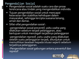 Pengendalian Sosial
 Pengendalian sosial adalah suatu cara dan prose
  terencana atau tindak yang mengendalikan indiviidu
 Tujuan pengendalian sosial untuk mencapai
  keserasian dan stabilitas kehidupan dalam
  masyarakat, sehingga tercipta suasana tenang,
  aman dan damai.
 Sifat-sifat pengendalian sosial :
  -pengendalian sosial preventif, yaitu usaha yang
  dilakukan sebelum terjadi pelanggaran, atau
  bertujuan untuk mencegah terjadinya pelanggaran
  -pengendalian represif, yaitu usaha yang dilakukan
  setelah suatu pelanggaran terjadi, ditunjukan untuk
  memulihkan keadaan kepada situasi seperti sebelum
  terjadinya pelanggaran.
  -Pengendalian sosial gabungan antara preventuf dan
  represif
                                        Next
 