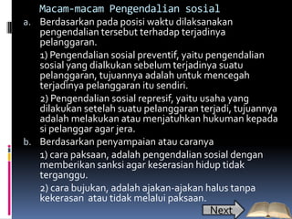 Macam-macam Pengendalian sosial
a. Berdasarkan pada posisi waktu dilaksanakan
   pengendalian tersebut terhadap terjadinya
   pelanggaran.
   1) Pengendalian sosial preventif, yaitu pengendalian
   sosial yang dialkukan sebelum terjadinya suatu
   pelanggaran, tujuannya adalah untuk mencegah
   terjadinya pelanggaran itu sendiri.
   2) Pengendalian sosial represif, yaitu usaha yang
   dilakukan setelah suatu pelanggaran terjadi, tujuannya
   adalah melakukan atau menjatuhkan hukuman kepada
   si pelanggar agar jera.
b. Berdasarkan penyampaian atau caranya
   1) cara paksaan, adalah pengendalian sosial dengan
   memberikan sanksi agar keserasian hidup tidak
   terganggu.
   2) cara bujukan, adalah ajakan-ajakan halus tanpa
   kekerasan atau tidak melalui paksaan.
                                         Next
 
