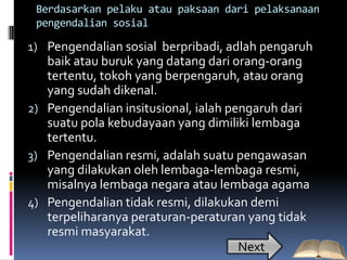 Berdasarkan pelaku atau paksaan dari pelaksanaan
 pengendalian sosial

1) Pengendalian sosial berpribadi, adlah pengaruh
   baik atau buruk yang datang dari orang-orang
   tertentu, tokoh yang berpengaruh, atau orang
   yang sudah dikenal.
2) Pengendalian insitusional, ialah pengaruh dari
   suatu pola kebudayaan yang dimiliki lembaga
   tertentu.
3) Pengendalian resmi, adalah suatu pengawasan
   yang dilakukan oleh lembaga-lembaga resmi,
   misalnya lembaga negara atau lembaga agama
4) Pengendalian tidak resmi, dilakukan demi
   terpeliharanya peraturan-peraturan yang tidak
   resmi masyarakat.
                                      Next
 