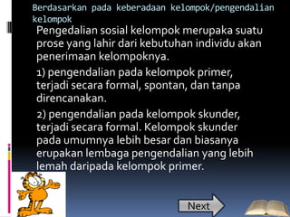 Berdasarkan pada keberadaan kelompok/pengendalian
kelompok
Pengedalian sosial kelompok merupaka suatu
prose yang lahir dari kebutuhan individu akan
penerimaan kelompoknya.
1) pengendalian pada kelompok primer,
terjadi secara formal, spontan, dan tanpa
direncanakan.
2) pengendalian pada kelompok skunder,
terjadi secara formal. Kelompok skunder
pada umumnya lebih besar dan biasanya
erupakan lembaga pengendalian yang lebih
lemah daripada kelompok primer.


                               Next
 