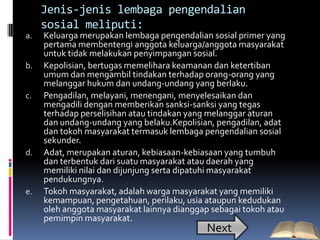 Jenis-jenis lembaga pengendalian
     sosial meliputi:
a.   Keluarga merupakan lembaga pengendalian sosial primer yang
     pertama membentengi anggota keluarga/anggota masyarakat
     untuk tidak melakukan penyimpangan sosial.
b.   Kepolisian, bertugas memelihara keamanan dan ketertiban
     umum dan mengambil tindakan terhadap orang-orang yang
     melanggar hukum dan undang-undang yang berlaku.
c.   Pengadilan, melayani, menengani, menyelesaikan dan
     mengadili dengan memberikan sanksi-sanksi yang tegas
     terhadap perselisihan atau tindakan yang melanggar aturan
     dan undang-undang yang belaku.Kepolisian, pengadilan, adat
     dan tokoh masyarakat termasuk lembaga pengendalian sosial
     sekunder.
d.   Adat, merupakan aturan, kebiasaan-kebiasaan yang tumbuh
     dan terbentuk dari suatu masyarakat atau daerah yang
     memiliki nilai dan dijunjung serta dipatuhi masyarakat
     pendukungnya.
e.   Tokoh masyarakat, adalah warga masyarakat yang memiliki
     kemampuan, pengetahuan, perilaku, usia ataupun kedudukan
     oleh anggota masyarakat lainnya dianggap sebagai tokoh atau
     pemimpin masyarakat.
                                            Next
 
