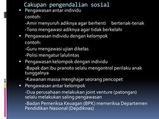 Cakupan pengendalian sosial
 Pengawasan antar individu
  contoh:
  -Amir menyuruh adiknya agar berhenti berteriak-teriak
  -Tono mengawasi adiknya agar tidak berkelahi
 Pengawasan individu dengan kelompok
  contoh:
  -Guru mengawasi ujian dikelas
  -Polisi mengatur lalulintas
 Pengawasan kelompok dengan individu
  -Bapak dan ibu pranoto selalu mengontrol perilaku anak
  tunggalnya
  -Kawanan massa menghajar seorang pencopet
 Pengawasan antar kelompok
  -Dua perusahaan melakukan joint venture (patongan)
  selalu melakukan saling pengawasan
  -Badan Pemeriksa Keuagan (BPK) memeriksa Departemen
  Pendidikan Nasional (Depdiknas)
 