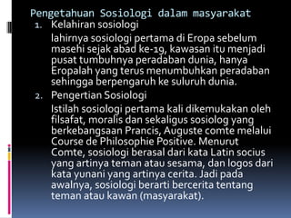 Pengetahuan Sosiologi dalam masyarakat
 1. Kelahiran sosiologi
    lahirnya sosiologi pertama di Eropa sebelum
    masehi sejak abad ke-19, kawasan itu menjadi
    pusat tumbuhnya peradaban dunia, hanya
    Eropalah yang terus menumbuhkan peradaban
    sehingga berpengaruh ke suluruh dunia.
 2. Pengertian Sosiologi
    Istilah sosiologi pertama kali dikemukakan oleh
    filsafat, moralis dan sekaligus sosiolog yang
    berkebangsaan Prancis, Auguste comte melalui
    Course de Philosophie Positive. Menurut
    Comte, sosiologi berasal dari kata Latin socius
    yang artinya teman atau sesama, dan logos dari
    kata yunani yang artinya cerita. Jadi pada
    awalnya, sosiologi berarti bercerita tentang
    teman atau kawan (masyarakat).
 