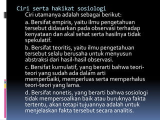 Ciri serta hakikat sosiologi
   Ciri utamanya adalah sebagai berikut:
   a. Bersifat empiris, yaitu ilmu pengetahuan
   tersebut didasarkan pada observasi terhadap
   kenyataan dan akal sehat serta hasilnya tidak
   spekulatif.
   b. Bersifat teoritis, yaitu ilmu pengetahuan
   tersebut selalu berusaha untuk menyusun
   abstraksi dari hasil-hasil observasi.
   c. Bersifat kumulatif, yang berarti bahwa teori-
   teori yang sudah ada dalam arti
   memperbaiki, memperluas serta memperhalus
   teori-teori yang lama.
   d. Bersifat nonetis, yang berarti bahwa sosiologi
   tidak mempersoalkan baik atau buruknya fakta
   tertentu, akan tetapi tujuannya adalah untuk
   menjelaskan fakta tersebut secara analitis.
 