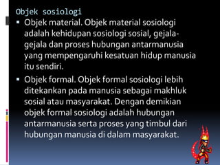 Objek sosiologi
 Objek material. Objek material sosiologi
  adalah kehidupan sosiologi sosial, gejala-
  gejala dan proses hubungan antarmanusia
  yang mempengaruhi kesatuan hidup manusia
  itu sendiri.
 Objek formal. Objek formal sosiologi lebih
  ditekankan pada manusia sebagai makhluk
  sosial atau masyarakat. Dengan demikian
  objek formal sosiologi adalah hubungan
  antarmanusia serta proses yang timbul dari
  hubungan manusia di dalam masyarakat.
 