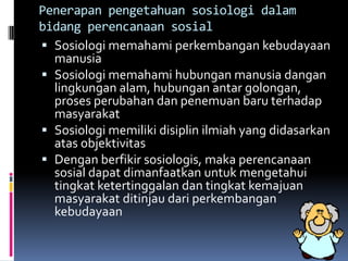 Penerapan pengetahuan sosiologi dalam
bidang perencanaan sosial
 Sosiologi memahami perkembangan kebudayaan
  manusia
 Sosiologi memahami hubungan manusia dangan
  lingkungan alam, hubungan antar golongan,
  proses perubahan dan penemuan baru terhadap
  masyarakat
 Sosiologi memiliki disiplin ilmiah yang didasarkan
  atas objektivitas
 Dengan berfikir sosiologis, maka perencanaan
  sosial dapat dimanfaatkan untuk mengetahui
  tingkat ketertinggalan dan tingkat kemajuan
  masyarakat ditinjau dari perkembangan
  kebudayaan
 