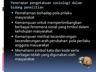 Penerapan pengetahuan sosiologi dalam
bidang penelitian
 Pemahaman terhadap pola prilaku
  masyarakat
 Kemampuan untuk mempertimbangkan
  berbagai fenomena sosial yang timbul dalam
  kehidupan masyarakat
 Kemampuan melihat kecenderungan-
  kecenderungan arah perubahan pola perilaku
  anggota masyarakat
 Memahami simbol kata dan kode serta
  berbagai istilah yang digunakan oleh
  masyarakat
 